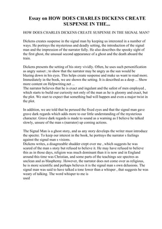 Essay on HOW DOES CHARLES DICKENS CREATE
SUSPENSE IN THE...
HOW DOES CHARLES DICKENS CREATE SUSPENSE IN THE SIGNAL MAN?
Dickens creates suspense in the signal man by keeping us interested in a number of
ways. He portrays the mysterious and deadly setting, the introduction of the signal
man and the impression of the narrator fully. He also describes the spooky sight of
the first ghost, the unusual second appearance of a ghost and the death aboard the
train.
Dickens presents the setting of his story vividly. Often, he uses such personification
as angry sunset ; to show that the narrator may be angry as the sun would be
blazing down in his eyes. This helps create suspense and make us want to read more.
Immediately in the book, we are shown the setting. It is described as a deep ... Show
more content on Helpwriting.net ...
The narrator believes that he is exact and ingulant and the safest of men employed ,
which starts to build our curiosity not only of the man as he is gloomy and exact, but
the plot. We start to expect that something bad will happen and even a major twist in
the plot.
In addition, we are told that he perused the fixed eyes and that the signal man gave
grave dark regards which adds more to our little understanding of the mysterious
character. Grave dark regards is made to sound as a warning as I believe he talked
slowly, unsure of the man s (narrator) up coming actions.
The Signal Man is a ghost story, and as any story develops the writer must introduce
the spectre. To keep our interest in the book, he portrays the narrator s feelings
against the signal man s visions.
Dickens writes, a disagreeable shudder crept over me , which suggests he was
scared of the man s story but refused to believe it. He may have refused to believe
this as in those days, religion was much dominant than it is now and in England
around this time was Christian, and some parts of the teachings see spectres as
unclean and as blasphemy. However, the narrator does not come over as religious,
he is more scientific and perhaps believes it is the signal man s own delusions. The
signal man was said to have talked a tone lower than a whisper , that suggests he was
weary of talking. The word whisper to me is
used
 