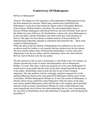 Controversy Of Shakespeare
DeVere or Shakespeare?
Abstract: The debate over the legitimacy of the authorship of Shakespearean works
has been disputed for centuries. While many scholars have held beliefs that
Shakespeare s works have been written by figures such as Christopher Marlowe,
Francis Bacon, William Stanley, and others, the most heated debate today is
between William Shakespeare and Edward DeVere, the Earl of Oxford. Each side of
this debate has many followers, the Stratfordians, or those who claim Shakespeare to
be the true author, and the Oxfordians who believe that true credit should go to
DeVere. My paper, far from being a complete analysis of the possibilities of
Shakespearean authorship, attempts to summarize and rationalize the ... Show more
content on Helpwriting.net ...
While the ideas of the true identity of Shakespeare have differed over the years in
an almost trend like fashion, a very popular idea has surfaced over the last century.
The most prolific debate today is between the Stratfordians, or those who claim
Shakespeare to be the true author, and the Oxfordians, those who claim Edward
DeVere, Earl of Oxford, to be the true author.
The first question to ask in such a circumstance is why doubt exists. For instance, no
scholars question the works of writers and philosophers such as Montisqueu,
Hobbes, or Locke. Why then, is there any question as to who wrote Shakespeare? It
would seem to most people that the name on the plays should logically be the name
of the author. Stratfordians claim exactly this fact as one of their strongest
arguments. The only problem with this seemingly simplistic argument lies in the
spelling differences between the man named Will Shakespere and the name written
on the plays, William Shakespeare (Whalen 8). In fact, the records of (Shakespere s)
lifetime almost always spelled his name Shakespere while the names on the plays
were always spelled Shakespeare, about half the time with a hyphen which generally
denoted a made up name or pseudonym (Whalen 8). Such a slight difference may
seem insignificant, but for those who doubt authorship, this is a way of questioning
the very basis of Stratfordian claims that authorship is inarguable, and introducing the
possibility of
 