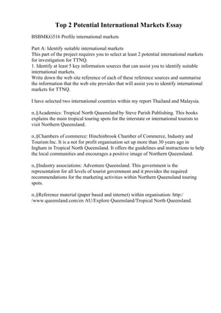 Top 2 Potential International Markets Essay
BSBMKG516 Profile international markets
Part A: Identify suitable international markets
This part of the project requires you to select at least 2 potential international markets
for investigation for TTNQ.
1. Identify at least 5 key information sources that can assist you to identify suitable
international markets.
Write down the web site reference of each of these reference sources and summarise
the information that the web site provides that will assist you to identify international
markets for TTNQ.
I have selected two international countries within my report Thailand and Malaysia.
п‚§Academics: Tropical North Queensland by Steve Parish Publishing. This books
explains the main tropical touring spots for the interstate or international tourists to
visit Northern Queensland.
п‚§Chambers of commerce: Hinchinbrook Chamber of Commerce, Industry and
Tourism Inc. It is a not for profit organisation set up more than 30 years ago in
Ingham in Tropical North Queensland. It offers the guidelines and instructions to help
the local communities and encourages a positive image of Northern Queensland.
п‚§Industry associations: Adventure Queensland. This government is the
representation for all levels of tourist government and it provides the required
recommendations for the marketing activities within Northern Queensland touring
spots.
п‚§Reference material (paper based and internet) within organisation: http:/
/www.queensland.com/en AU/Explore Queensland/Tropical North Queensland.
 