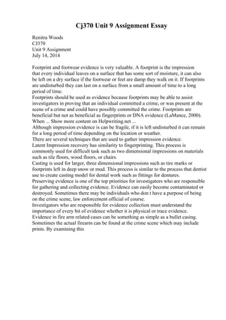 Cj370 Unit 9 Assignment Essay
Renitra Woods
CJ370
Unit 9 Assignment
July 14, 2014
Footprint and footwear evidence is very valuable. A footprint is the impression
that every individual leaves on a surface that has some sort of moisture, it can also
be left on a dry surface if the footwear or feet are damp they walk on it. If footprints
are undisturbed they can last on a surface from a small amount of time to a long
period of time.
Footprints should be used as evidence because footprints may be able to assist
investigators in proving that an individual committed a crime, or was present at the
scene of a crime and could have possibly committed the crime. Footprints are
beneficial but not as beneficial as fingerprints or DNA evidence (LaMance, 2000).
When ... Show more content on Helpwriting.net ...
Although impression evidence is can be fragile, if it is left undisturbed it can remain
for a long period of time depending on the location or weather.
There are several techniques that are used to gather impression evidence.
Latent Impression recovery has similarity to fingerprinting. This process is
commonly used for difficult task such as two dimensional impressions on materials
such as tile floors, wood floors, or chairs.
Casting is used for larger, three dimensional impressions such as tire marks or
footprints left in deep snow or mud. This process is similar to the process that dentist
use to create casting model for dental work such as fittings for dentures.
Preserving evidence is one of the top priorities for investigators who are responsible
for gathering and collecting evidence. Evidence can easily become contaminated or
destroyed. Sometimes there may be individuals who don t have a purpose of being
on the crime scene, law enforcement official of course.
Investigators who are responsible for evidence collection must understand the
importance of every bit of evidence whether it is physical or trace evidence.
Evidence in fire arm related cases can be something as simple as a bullet casing.
Sometimes the actual firearm can be found at the crime scene which may include
prints. By examining this
 