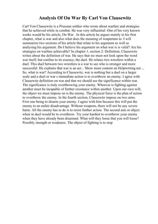 Analysis Of On War By Carl Von Clausewitz
Carl Von Clausewitz is a Prussian soldier who wrote about warfare and strategies
that he achieved while in combat. He was very influential. One of his very known
works would be his article, On War . In this article he argues mainly in his first
chapter, what is war and also what does the meaning of warpertain to. I will
summarize two sections of his article that relate to his argument as well as
analyzing his argument. Do I believe his argument on what war is is valid? Are his
strategies on warfare achievable? In chapter 1, section 2: Definition, Clausewitz
writes about the definition of war. He says that we must not look upon the word
war itself, but confine to its essence, the duel. He relates two wrestlers within a
duel. This duel between two wrestlers is a war to see who is stronger and more
successful. He explains that war is an act... Show more content on Helpwriting.net ...
So, what is war? According to Clausewitz, war is nothing but a duel on a larger
scale and a duel or war s immediate action is to overthrow an enemy. I agree with
Clausewitz definition on war and that we should see the significance within war.
The significance is truly overthrowing your enemy. Whoever is fighting against
another must be incapable of further resistance within another. Upon our own will,
the object we must impose on is the enemy. The physical force is the plan of action
to overthrow the enemy. In the fourth section, Clausewitz impose on two aims.
First one being to disarm your enemy. I agree with him because this will put the
enemy to an unfair disadvantage. Without weapons, there will not be any severe
harm. All the enemy has to do is to resist further action. The second aim or object
when in duel would be to overthrow. Try your hardest to overthrow your enemy
when they have already been disarmed. What will they loose that you will loose?
Possibly strength or weakness. The object of fighting is to stop
 