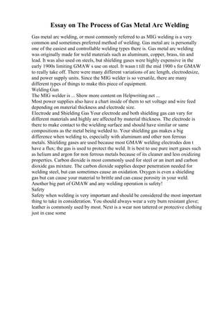 Essay on The Process of Gas Metal Arc Welding
Gas metal arc welding, or most commonly referred to as MIG welding is a very
common and sometimes preferred method of welding. Gas metal arc is personally
one of the easiest and controllable welding types there is. Gas metal arc welding
was originally made for weld materials such as aluminum, copper, brass, tin and
lead. It was also used on steels, but shielding gases were highly expensive in the
early 1900s limiting GMAW s use on steel. It wasn t till the mid 1900 s for GMAW
to really take off. There were many different variations of arc length, electrodesize,
and power supply units. Since the MIG welder is so versatile, there are many
different types of things to make this piece of equipment.
Welding Gun
The MIG welder is ... Show more content on Helpwriting.net ...
Most power supplies also have a chart inside of them to set voltage and wire feed
depending on material thickness and electrode size.
Electrode and Shielding Gas Your electrode and both shielding gas can vary for
different materials and highly are affected by material thickness. The electrode is
there to make contact to the wielding surface and should have similar or same
compositions as the metal being welded to. Your shielding gas makes a big
difference when welding to, especially with aluminum and other non ferrous
metals. Shielding gases are used because most GMAW welding electrodes don t
have a flux; the gas is used to protect the weld. It is best to use pure inert gases such
as helium and argon for non ferrous metals because of its cleaner and less oxidizing
properties. Carbon dioxide is most commonly used for steel or an inert and carbon
dioxide gas mixture. The carbon dioxide supplies deeper penetration needed for
welding steel, but can sometimes cause an oxidation. Oxygen is even a shielding
gas but can cause your material to brittle and can cause porosity in your weld.
Another big part of GMAW and any welding operation is safety!
Safety
Safety when welding is very important and should be considered the most important
thing to take in consideration. You should always wear a very burn resistant glove;
leather is commonly used by most. Next is a wear non tattered or protective clothing
just in case some
 