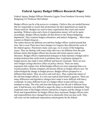 Federal Agency Budget Officers Research Paper
Federal Agency Budget Officers Demetria Liggins Texas Southern University Public
Budgeting 312 Professor McClelland
Budget officers can be a big access to a company. I believe they are needed because
that are responsible to ensure that all purchases by their department are made by
finance policies. Budgets are used in many organization they track and control
spending. Without a plan and a form of organization money will not be spent
accordingly. Budget officers handles all that directs to the financebudgeting
department. They examine budget estimations, and analyze budgeting ... Show more
content on Helpwriting.net ...
The author discuss the different acts and how budget officer worked around that
time. that is soon There have been changes in Congress that affected the work of
the federal agency. Practioners many years ago, we re aware of the budgeting
issues. They are dealing with issues today that was a lot different from the past.
Kilman claims that budget officers has become old extinct species such as
dinosaurs. Budget officers implemented strategies to help maintain a budget and to
mishap technical that could result in problems later. Legislation changed in
budget process has made it more difficult and heavier caseloads. There are now
strict budget ceilings that have effect on policy choices. There are many
arguments that explain why skilled budget officers are more important than ever
in policymakers. Kilman compares old ancient officers to budget officers now. He
acknowledged the change in budget process. Budget officers perspective is
different than before. They are active and well alive. They explain the nature of
the old time budget officers. It is not your typical kind found in agencies. There are
many differences and legislative changes have made it more difficult with heavy
workloads. In many different levels of a budget officer in past still have same
standard as today. The roles and time that being put into the job is different from
past. It had become very difficult to argue the status is elevated or diminished. They
explained some of the budget reforms enacted by Congress and the change in itself.
Work and responsibilities for budget officers have increased. Budget officers roles
and responsibilities have changed but not as drastically from our past work. They
still carry out the traditional expectations and programs for the federal
 