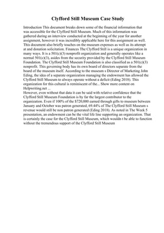 Clyfford Still Museum Case Study
Introduction This document breaks down some of the financial information that
was accessible for the Clyfford Still Museum. Much of this information was
gathered during an interview conducted at the beginning of the year for another
assignment, however it was incredibly applicable here for this assignment as well.
This document also briefly touches on the museum expenses as well as its attempt
at and donation solicitation. Finances The Clyfford Still is a unique organization in
many ways. It is a 501(c)(3) nonprofit organization and generally operates like a
normal 501(c)(3), asides from the security provided by the Clyfford Still Museum
Foundation. The Clyfford Still Museum Foundation is also classified as a 501(c)(3)
nonprofit. This governing body has its own board of directors separate from the
board of the museum itself. According to the museum s Director of Marketing John
Eding, the idea of a separate organization managing the endowment has allowed the
Clyfford Still Museum to always operate without a deficit (Eding 2018). This
organization for this cultural is reminiscent of the... Show more content on
Helpwriting.net ...
However, even without that data it can be said with relative confidence that the
Clyfford Still Museum Foundation is by far the largest contributor to the
organization. Even if 100% of the $720,000 earned through gifts to museum between
January and October was patron generated, 69.44% of The Clyfford Still Museum s
revenue would still be non patron generated (Eding 2018). As noted in The Week 5
presentation, an endowment can be the vital life line supporting an organization. That
is certainly the case for the Clyfford Still Museum, which wouldn t be able to function
without the tremendous support of the Clyfford Still Museum
 