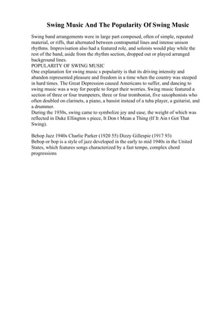 Swing Music And The Popularity Of Swing Music
Swing band arrangements were in large part composed, often of simple, repeated
material, or riffs, that alternated between contrapuntal lines and intense unison
rhythms. Improvisation also had a featured role, and soloists would play while the
rest of the band, aside from the rhythm section, dropped out or played arranged
background lines.
POPULARITY OF SWING MUSIC
One explanation for swing music s popularity is that its driving intensity and
abandon represented pleasure and freedom in a time when the country was steeped
in hard times. The Great Depression caused Americans to suffer, and dancing to
swing music was a way for people to forget their worries. Swing music featured a
section of three or four trumpeters, three or four trombonist, five saxophonists who
often doubled on clarinets, a piano, a bassist instead of a tuba player, a guitarist, and
a drummer.
During the 1930s, swing came to symbolize joy and ease, the weight of which was
reflected in Duke Ellington s piece, It Don t Mean a Thing (If It Ain t Got That
Swing).
Behop Jazz 1940s Charlie Parker (1920 55) Dizzy Gillespie (1917 93)
Bebop or bop is a style of jazz developed in the early to mid 1940s in the United
States, which features songs characterized by a fast tempo, complex chord
progressions
 