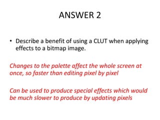 ANSWER 2

• Describe a benefit of using a CLUT when applying
  effects to a bitmap image.

Changes to the palette affect the whole screen at
once, so faster than editing pixel by pixel

Can be used to produce special effects which would
be much slower to produce by updating pixels
 