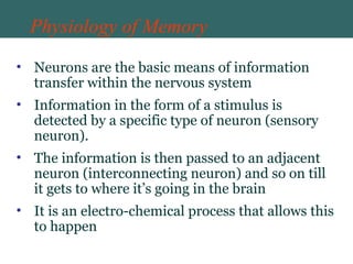 Physiology of Memory
• Neurons are the basic means of information
transfer within the nervous system
• Information in the form of a stimulus is
detected by a specific type of neuron (sensory
neuron).
• The information is then passed to an adjacent
neuron (interconnecting neuron) and so on till
it gets to where it’s going in the brain
• It is an electro-chemical process that allows this
to happen
 