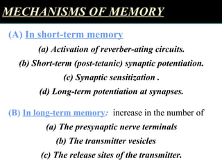 MECHANISMS OF MEMORYMECHANISMS OF MEMORY
(A( In short-term memory
(a) Activation of reverber-ating circuits.
(b) Short-term (post-tetanic) synaptic potentiation.
(c) Synaptic sensitization .
(d) Long-term potentiation at synapses.
(B( In long-term memory: increase in the number of
(a) The presynaptic nerve terminals
(b) The transmitter vesicles
(c) The release sites of the transmitter.
 