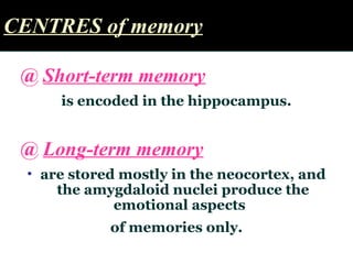 CENTRES of memoryCENTRES of memory
@ Short-term memory
is encoded in the hippocampus.
@ Long-term memory
• are stored mostly in the neocortex, and
the amygdaloid nuclei produce the
emotional aspects
of memories only.
 