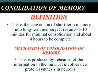 CONOLIDATION OF MEMORYCONOLIDATION OF MEMORY
DEFINITION
• This is the conversion of short-term memory
into long-term memory. It requires 5-10
minutes for minimal consolidation and about
4 hours to be complete.
MECHANISM OF CONOLIDATION OF
MEMORY
• This is produced by rehearsal of the
information in the mind . It involves new
protein synthesis in neurons.
 