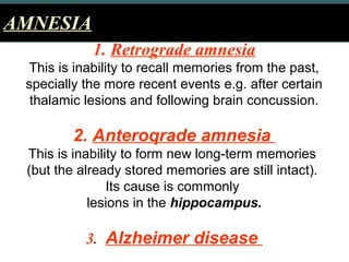 AMNESIAAMNESIA
1. Retrograde amnesia
This is inability to recall memories from the past,
specially the more recent events e.g. after certain
thalamic lesions and following brain concussion.
2. Anteroqrade amnesia
This is inability to form new long­term memories
(but the already stored memories are still intact).
Its cause is commonly
lesions in the hippocampus.
3. Alzheimer disease
 