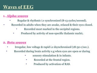 Waves of EEG
1. Alpha waves
• Regular & rhythmic i.e synchronized (8-13 cycles/second).
• Recorded in adults when they are awake, relaxed & their eyes closed.
• Recorded most marked in the occipital regions.
• Produced by activity of non-specific thalamic nuclei.
2. Beta waves
• Irregular, low voltage & rapid i.e dsynchronised (18-30 c/sec.).
• Recorded during brain activity e.g when eyes are open or during
• sensory stimulation & in infants.
• Recorded at the frontal region.
• Produced by activation of RAS.
 