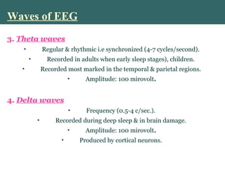 Waves of EEG
3. Theta waves
• Regular & rhythmic i.e synchronized (4-7 cycles/second).
• Recorded in adults when early sleep stages), children.
• Recorded most marked in the temporal & parietal regions.
• Amplitude: 100 mirovolt.
4. Delta waves
• Frequency (0.5-4 c/sec.).
• Recorded during deep sleep & in brain damage.
• Amplitude: 100 mirovolt.
• Produced by cortical neurons.
 