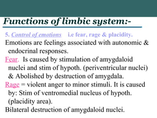 Functions of limbic system:-
5. Control of emotions i.e fear, rage & placidity.
Emotions are feelings associated with autonomic &
endocrinal responses.
Fear. Is caused by stimulation of amygdaloid
nuclei and stim of hypoth. (periventricular nuclei)
& Abolished by destruction of amygdala.
Rage = violent anger to minor stimuli. It is caused
by: Stim of ventromedial nucleus of hypoth.
(placidity area).
Bilateral destruction of amygdaloid nuclei.
 