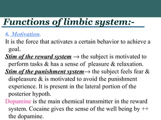 Functions of limbic system:-
6. Motivation.
It is the force that activates a certain behavior to achieve a
goal.
Stim of the reward system → the subject is motivated to
perform tasks & has a sense of pleasure & relaxation.
Stim of the punishment system→ the subject feels fear &
displeasure & is motivated to avoid the punishment
experience. It is present in the lateral portion of the
posterior hypoth.
Dopamine is the main chemical transmitter in the reward
system. Cocaine gives the sense of the well being by ++
the dopamine.
 