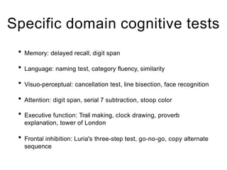 Specific domain cognitive tests
• Memory: delayed recall, digit span
• Language: naming test, category fluency, similarity
• Visuo-perceptual: cancellation test, line bisection, face recognition
• Attention: digit span, serial 7 subtraction, stoop color
• Executive function: Trail making, clock drawing, proverb
explanation, tower of London
• Frontal inhibition: Luria's three-step test, go-no-go, copy alternate
sequence
 