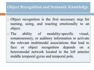 Object Recognition and Semantic Knowledge
 Object recognition is the first necessary step for
naming, using, and reacting emotionally to an
object.
 The ability of modality-specific visual,
somatosensory, or auditory information to activate
the relevant multimodal associations that lead to
face or object recognition depends on a
heteromodal network located in the left anterior
middle temporal gyrus and temporal pole.
 