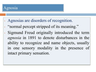 Agnosia
• Agnosias are disorders of recognition.
• “normal percept stripped of its meaning.”
• Sigmund Freud originally introduced the term
agnosia in 1891 to denote disturbances in the
ability to recognize and name objects, usually
in one sensory modality in the presence of
intact primary sensation.
 