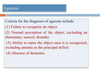 Criteria for the diagnosis of agnosia include:
(1) Failure to recognize an object.
(2) Normal perception of the object, excluding an
elementary sensory disorder.
(3) Ability to name the object once it is recognized,
excluding anomia as the principal deficit.
(4) Absence of dementia.
Agnosia
 