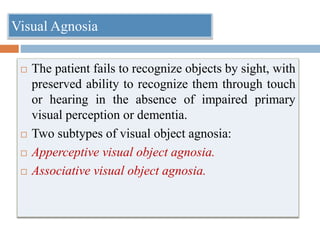  The patient fails to recognize objects by sight, with
preserved ability to recognize them through touch
or hearing in the absence of impaired primary
visual perception or dementia.
 Two subtypes of visual object agnosia:
 Apperceptive visual object agnosia.
 Associative visual object agnosia.
Visual Agnosia
 