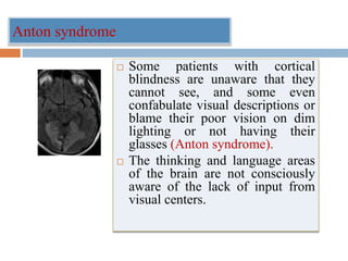 Anton syndrome
 Some patients with cortical
blindness are unaware that they
cannot see, and some even
confabulate visual descriptions or
blame their poor vision on dim
lighting or not having their
glasses (Anton syndrome).
 The thinking and language areas
of the brain are not consciously
aware of the lack of input from
visual centers.
 