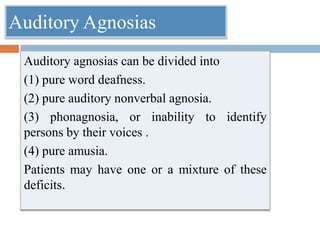 Auditory agnosias can be divided into
(1) pure word deafness.
(2) pure auditory nonverbal agnosia.
(3) phonagnosia, or inability to identify
persons by their voices .
(4) pure amusia.
Patients may have one or a mixture of these
deficits.
Auditory Agnosias
 