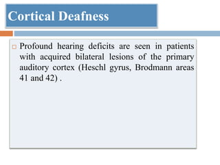 Cortical Deafness
 Profound hearing deficits are seen in patients
with acquired bilateral lesions of the primary
auditory cortex (Heschl gyrus, Brodmann areas
41 and 42) .
 
