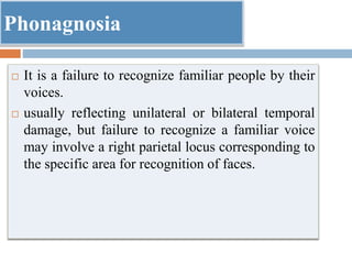 Phonagnosia
 It is a failure to recognize familiar people by their
voices.
 usually reflecting unilateral or bilateral temporal
damage, but failure to recognize a familiar voice
may involve a right parietal locus corresponding to
the specific area for recognition of faces.
 