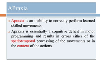 APraxia
 Apraxia is an inability to correctly perform learned
skilled movements.
 Apraxia is essentially a cognitive deficit in motor
programming and results in errors either of the
spatiotemporal processing of the movements or in
the content of the actions.
 