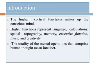 introduction
 The higher cortical functions makes up the
conscious mind.
 Higher functions represent language, calculations,
spatial topography, memory, executive function,
music and creativity.
 The totality of the mental operations that comprise
human thought mean intellect.
 