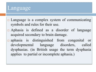 Language
 Language is a complex system of communicating
symbols and rules for their use.
 Aphasia is defined as a disorder of language
acquired secondary to brain damage.
 aphasia is distinguished from congenital or
developmental language disorders, called
dysphasias. (in British usage the term dysphasia
applies to partial or incomplete aphasia.)
 
