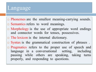  Phonemes are the smallest meaning-carrying sounds.
 Semantics refers to word meanings.
 Morphology is the use of appropriate word endings
and connector words for tenses, possessives.
 The lexicon is the internal dictionary.
 Syntax is the grammatical construction of phrases .
 Pragmatics refers to the proper use of speech and
language in a conversational setting, including
pausing while others are speaking, taking turns
properly, and responding to questions.
Language
 