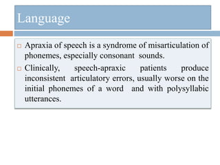  Apraxia of speech is a syndrome of misarticulation of
phonemes, especially consonant sounds.
 Clinically, speech-apraxic patients produce
inconsistent articulatory errors, usually worse on the
initial phonemes of a word and with polysyllabic
utterances.
Language
 
