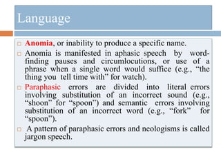  Anomia, or inability to produce a specific name.
 Anomia is manifested in aphasic speech by word-
finding pauses and circumlocutions, or use of a
phrase when a single word would suffice (e.g., “the
thing you tell time with” for watch).
 Paraphasic errors are divided into literal errors
involving substitution of an incorrect sound (e.g.,
“shoon” for “spoon”) and semantic errors involving
substitution of an incorrect word (e.g., “fork” for
“spoon”).
 A pattern of paraphasic errors and neologisms is called
jargon speech.
Language
 
