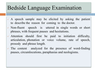  A speech sample may be elicited by asking the patient
to describe the reason for coming to the doctor.
 Non-fluent speech is uttered in single words or short
phrases, with frequent pauses and hesitations.
 Attention should first be paid to initiation difficulty,
articulation, phonation or voice volume, rate of speech,
prosody and phrase length.
 The content analyzed for the presence of word-finding
pauses, circumlocutions, paraphasias and neologisms.
Bedside Language Examination
 