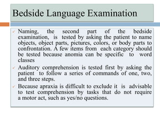  Naming, the second part of the bedside
examination, is tested by asking the patient to name
objects, object parts, pictures, colors, or body parts to
confrontation. A few items from each category should
be tested because anomia can be specific to word
classes
 Auditory comprehension is tested first by asking the
patient to follow a series of commands of one, two,
and three steps.
 Because apraxia is difficult to exclude it is advisable
to test comprehension by tasks that do not require
a motor act, such as yes/no questions.
Bedside Language Examination
 