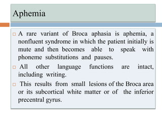 Aphemia
 A rare variant of Broca aphasia is aphemia, a
nonfluent syndrome in which the patient initially is
mute and then becomes able to speak with
phoneme substitutions and pauses.
 All other language functions are intact,
including writing.
 This results from small lesions of the Broca area
or its subcortical white matter or of the inferior
precentral gyrus.
 