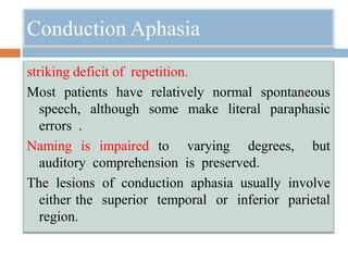 Conduction Aphasia
striking deficit of repetition.
Most patients have relatively normal spontaneous
speech, although some make literal paraphasic
errors .
Naming is impaired to varying degrees, but
auditory comprehension is preserved.
The lesions of conduction aphasia usually involve
either the superior temporal or inferior parietal
region.
 