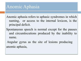 Anomic Aphasia
Anomic aphasia refers to aphasic syndromes in which
naming, or access to the internal lexicon, is the
principal deficit.
Spontaneous speech is normal except for the pauses
and circumlocutions produced by the inability to
name.
Angular gyrus as the site of lesions producing
anomic aphasia,
 