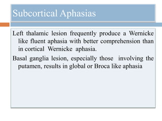 Subcortical Aphasias
Left thalamic lesion frequently produce a Wernicke
like fluent aphasia with better comprehension than
in cortical Wernicke aphasia.
Basal ganglia lesion, especially those involving the
putamen, results in global or Broca like aphasia
 