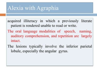 Alexia with Agraphia
acquired illiteracy in which a previously literate
patient is rendered unable to read or write.
The oral language modalities of speech, naming,
auditory comprehension, and repetition are largely
intact.
The lesions typically involve the inferior parietal
lobule, especially the angular gyrus.
 