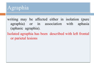 Agraphia
writing may be affected either in isolation (pure
agraphia) or in association with aphasia
(aphasic agraphia).
Isolated agraphia has been described with left frontal
or parietal lesions
 