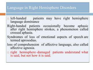 Language in Right Hemisphere Disorders
 left-handed patients may have right hemisphere
language dominance
Right-handed patients occasionally become aphasic
after right hemisphere strokes, a phenomenon called
crossed aphasia.
Syndromes of loss of emotional aspects of speech are
termed aprosodias.
loss of comprehension of affective language, also called
affective agnosia.
 right hemisphere–damaged patients understand what
is said, but not how it is said.
 