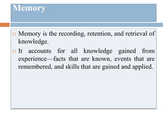 Memory
 Memory is the recording, retention, and retrieval of
knowledge.
 It accounts for all knowledge gained from
experience—facts that are known, events that are
remembered, and skills that are gained and applied.
 