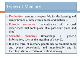  Declarative memory is responsible for the learning and
remembrance of new events, facts, and materials.
 Episodic memories (remembrance of personal
experiences that took place at a particular place and
time)
 Semantic memories (knowledge of generic
information, such as the meaning of a word).
 It is the form of memory people use to recollect facts
and events consciously and intentionally and is
therefore also referred to as explicit memory.
Types of Memory
 