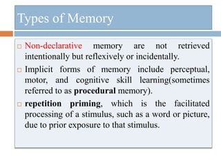  Non-declarative memory are not retrieved
intentionally but reflexively or incidentally.
 Implicit forms of memory include perceptual,
motor, and cognitive skill learning(sometimes
referred to as procedural memory).
 repetition priming, which is the facilitated
processing of a stimulus, such as a word or picture,
due to prior exposure to that stimulus.
Types of Memory
 