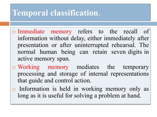 Temporal classification.
 Immediate memory refers to the recall of
information without delay, either immediately after
presentation or after uninterrupted rehearsal. The
normal human being can retain seven digits in
active memory span.
 Working memory mediates the temporary
processing and storage of internal representations
that guide and control action.
 Information is held in working memory only as
long as it is useful for solving a problem at hand.
 