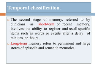  The second stage of memory, referred to by
clinicians as short-term or recent memory,
involves the ability to register and recall specific
items such as words or events after a delay of
minutes or hours.
 Long-term memory refers to permanent and large
stores of episodic and semantic memories.
Temporal classification.
 