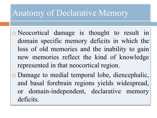 Anatomy of Declarative Memory
 Neocortical damage is thought to result in
domain specific memory deficits in which the
loss of old memories and the inability to gain
new memories reflect the kind of knowledge
represented in that neocortical region.
 Damage to medial temporal lobe, diencephalic,
and basal forebrain regions yields widespread,
or domain-independent, declarative memory
deficits.
 
