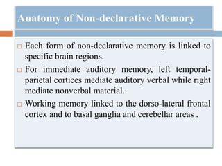 Anatomy of Non-declarative Memory
 Each form of non-declarative memory is linked to
specific brain regions.
 For immediate auditory memory, left temporal-
parietal cortices mediate auditory verbal while right
mediate nonverbal material.
 Working memory linked to the dorso-lateral frontal
cortex and to basal ganglia and cerebellar areas .
 